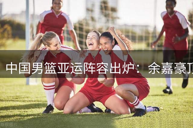 中国男篮亚运阵容出炉：余嘉豪顶替杨瀚森 伤病困扰赵继伟落选