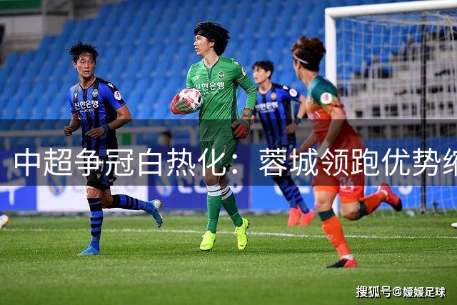 中超争冠白热化：蓉城领跑优势缩水，保级大战依旧胶着