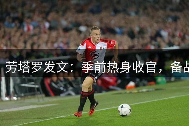 劳塔罗发文：季前热身收官，备战意甲联赛