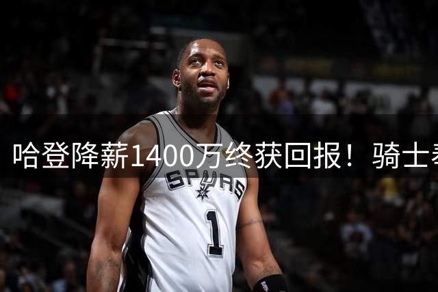 哈登降薪1400万终获回报！骑士奉上多年保障合约锁定核心阵容