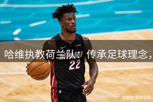 哈维执教荷兰队：传承足球理念，重塑辉煌时代
