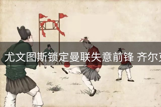 尤文图斯锁定曼联失意前锋 齐尔克泽转会谈判陷僵局