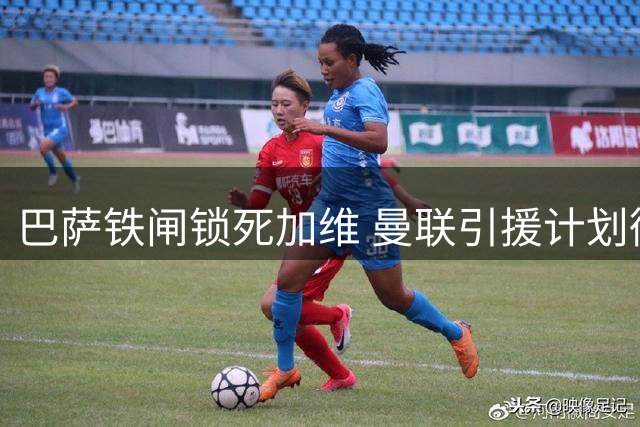 巴萨铁闸锁死加维 曼联引援计划彻底泡汤