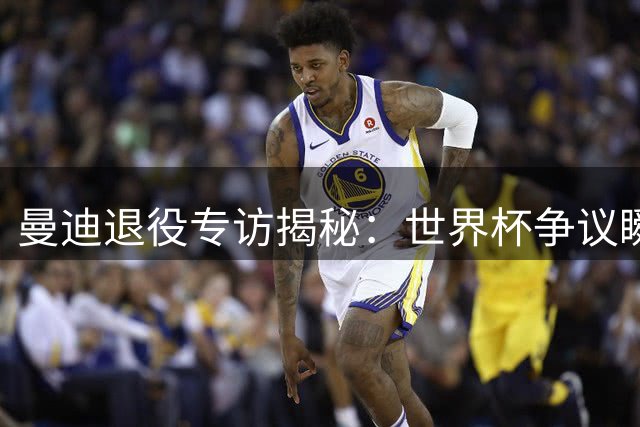 曼迪退役专访揭秘：世界杯争议瞬间 梅西犯规后暖心举动获赞