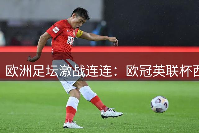欧洲足坛激战连连：欧冠英联杯西甲战报速递