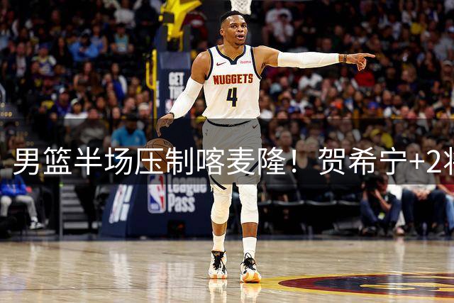 男篮半场压制喀麦隆！贺希宁+2将齐爆，对手态度堪忧！