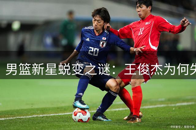 男篮新星蜕变之谜：王俊杰为何失去锋芒？