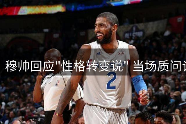 穆帅回应"性格转变说" 当场质问记者消息来源