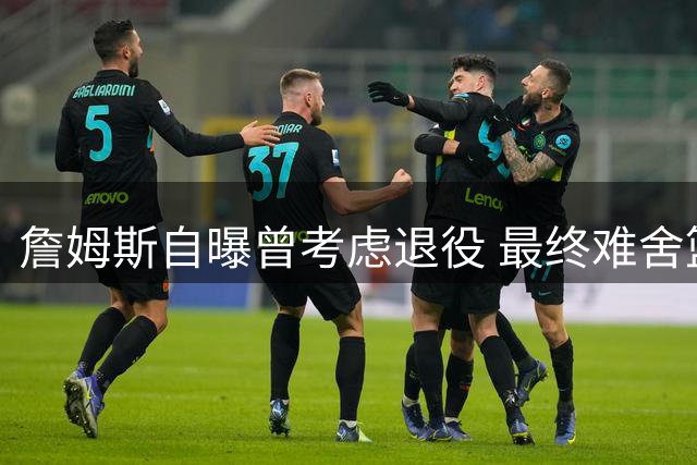 詹姆斯自曝曾考虑退役 最终难舍篮球情结加盟76人